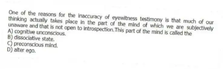 One of the reasons for the inaccuracy of eyewitness testimony is that much of our thinking actually takes place in the part of the mind of which we are subjectively unaware and that is not open to introspection.This part of the mind is called the
A) cognitive unconscious.
B) dissociative state.
C) preconscious mind.
D) alter ego.
