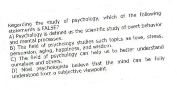 Regarding the study of psychology, which of the following statements is FALSE?
A) Psychology is defined as the scientific study of overt behavior and mental processes.
B) The field of psychology studies such topics as love, stress, persuasion, aging, happiness, and wisdom.
C) The field of psychology can help us to better understand ourselves and others.
D) Most psychologists believe that the mind can be fully understood from a subjective viewpoint.