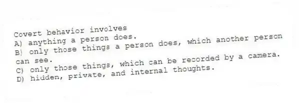 Covert behavior involves
A) anything a person does.
B) only those things a person does, which another person can see.
C) only those things, which can be recorded by a camera.
D) hidden, private, and internal thoughts.