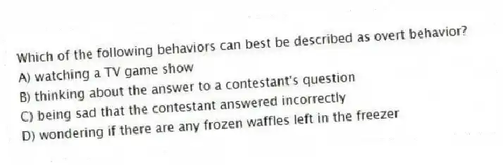 Which of the following behaviors can best be described as overt behavior?
A) watching a TV game show
B) thinking about the answer to a contestant's question
C) being sad that the contestant answered incorrectly
D) wondering if there are any frozen waffles left in the freezer