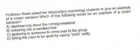 Professor Reed asked her introductory psychology students to give an example of a covert behavior.Which of the following would be an example of a covert behavior?
A) daydreaming about the coming weekend
B) sneezing into a handkerchief
C) gesturing to someone to come over to the group
D) telling the class to be quiet by saying "shhh" softly