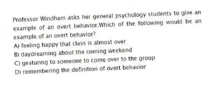 Professor Windham asks her general psychology students to give an example of an overt behavior.Which of the following would be an example of an overt behavior?
A) feeling happy that class is almost over
B) daydreaming about the coming weekend
C) gesturing to someone to come over to the group
D) remembering the definition of overt behavior