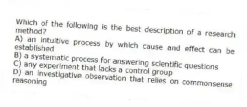 Which of the following is the best description of a research method?
A) an intuitive process by which cause and effect can be established
B) a systematic process for answering scientific questions
C) any experiment that lacks a control group
D) an investigative observation that relies on commonsense reasoning