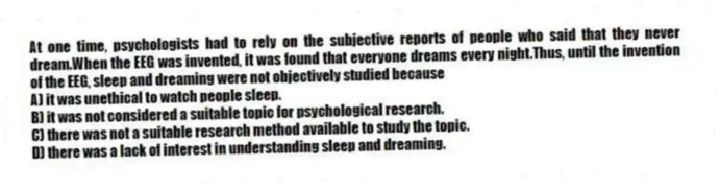 At one time, psychologists had to rely on the subjective reports of people who said that they never dream.When the EEG was invented, it was found that everyone dreams every night.Thus, until the invention of the EEG, sleep and dreaming were not objectively studied because
A) it was unethical to watch people sleep.
B) it was not considered a suitable topic for psychological research.
C) there was not a suitable research method available to study the topic.
D) there was a lack of interest in understanding sleep and dreaming.