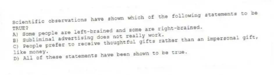 Scientific observations have shown which of the following statements to be TRUE?
A) Some people are left-brained and some are right-brained.
B) Subliminal advertising does not really work.
C) People prefer to receive thoughtful gifts rather than an impersonal gift, like money.
D) All of these statements have been shown to be true.