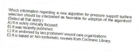 Which information regarding a new algorithm for pressure support surface selection should be interpreted as favorable for adoption of the algorithm? (Select all that apply.)
A) It is solely clinically focused.
B) It was recently published.
C) It is endorsed by two prominent wound care organizations.
D) It is based on two systematic reviews from Cochrane Library.