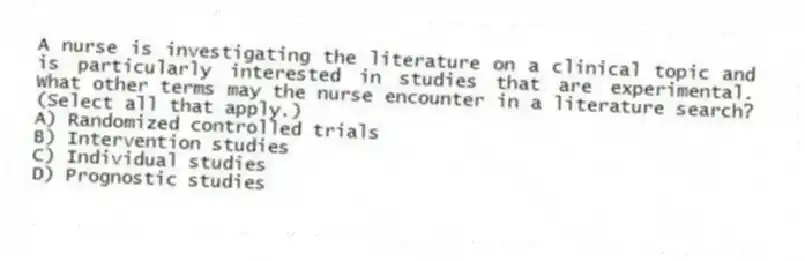 A nurse is investigating the literature on a clinical topic and is particularly interested in studies that are experimental. What other terms may the nurse encounter in a literature search? (Select all that apply.)
A) Randomized controlled trials
B) Intervention studies
C) Individual studies
D) Prognostic studies