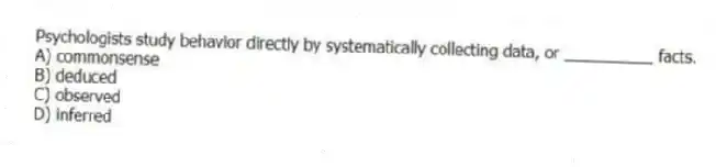 Psychologists study behavior directly by systematically collecting data, or __________ facts.
A) commonsense
B) deduced
C) observed
D) inferred