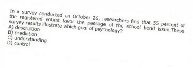 In a survey conducted on October 26, researchers find that 55 percent of the registered voters favor the passage of the school bond issue.These survey results illustrate which goal of psychology?
A) description
B) prediction
C) understanding
D) control