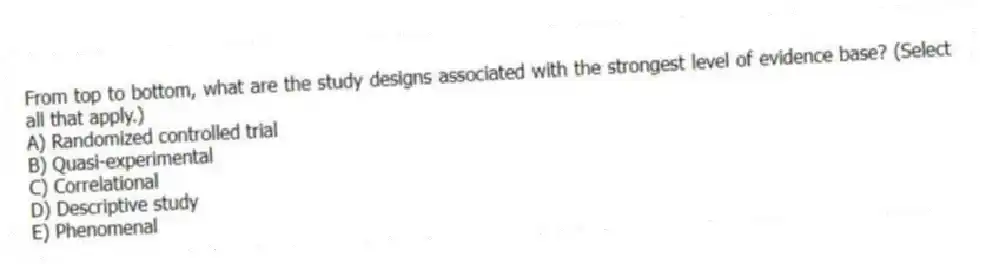 From top to bottom, what are the study designs associated with the strongest level of evidence base? (Select all that apply.)
A) Randomized controlled trial
B) Quasi-experimental
C) Correlational
D) Descriptive study
E) Phenomenal