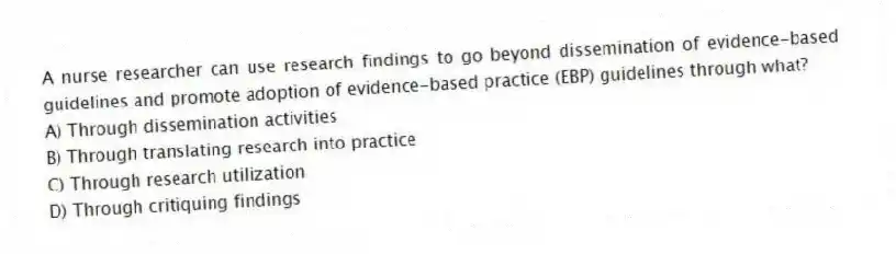 A nurse researcher can use research findings to go beyond dissemination of evidence-based guidelines and promote adoption of evidence-based practice (EBP) guidelines through what?
A) Through dissemination activities
B) Through translating research into practice
C) Through research utilization
D) Through critiquing findings