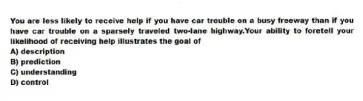 You are less likely to receive help if you have car trouble on a busy freeway than if you have car trouble on a sparsely traveled two-lane highway.Your ability to foretell your likelihood of receiving help illustrates the goal of
A) description
B) prediction
C) understanding
D) control