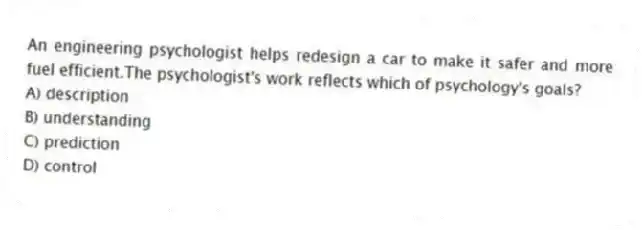 An engineering psychologist helps redesign a car to make it safer and more fuel efficient.The psychologist's work reflects which of psychology's goals?
A) description
B) understanding
C) prediction
D) control