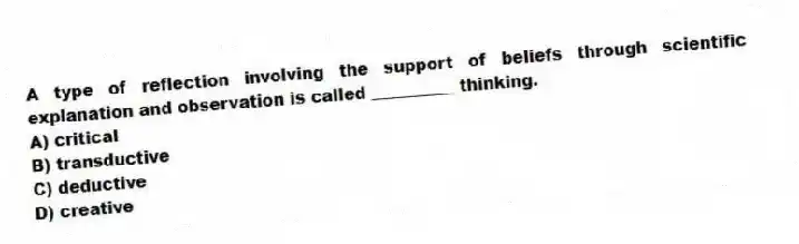 A type of reflection involving the support of beliefs through scientific explanation and observation is called __________ thinking.
A) critical
B) transductive
C) deductive
D) creative