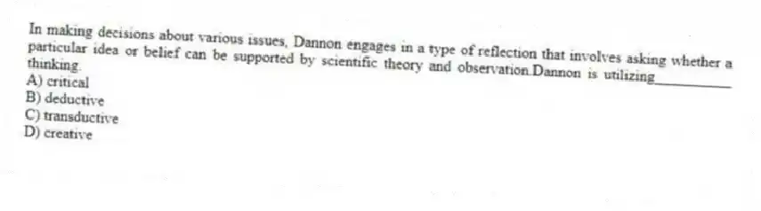 In making decisions about various issues, Dannon engages in a type of reflection that involves asking whether a particular idea or belief can be supported by scientific theory and observation.Dannon is utilizing__________ thinking.
A) critical
B) deductive
C) transductive
D) creative