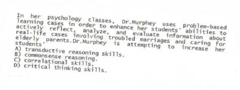 In her psychology classes, Dr.Murphey uses problem-based learning cases in order to enhance her students' abilities to actively reflect, analyze, and evaluate information about real-life cases involving troubled marriages and caring for elderly parents.Dr.Murphey is attempting to increase her students'
A) transductive reasoning skills.
B) commonsense reasoning.
C) correlational skills.
D) critical thinking skills.