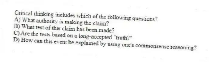 Critical thinking includes which of the following questions?
A) What authority is making the claim?
B) What test of this claim has been made?
C) Are the tests based on a long-accepted "truth?"
D) How can this event be explained by using one's commonsense reasoning?