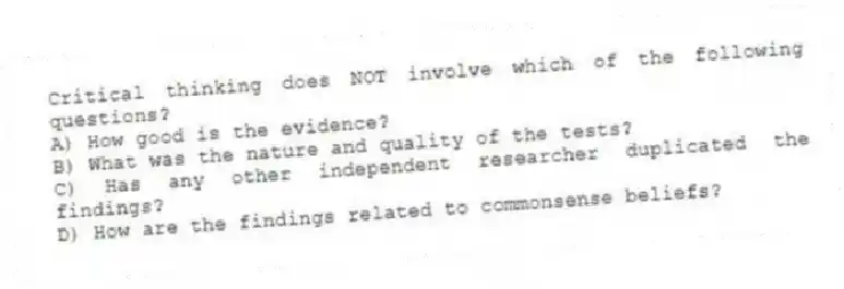 Critical thinking does NOT involve which of the following questions?
A) How good is the evidence?
B) What was the nature and quality of the tests?
C) Has any other independent researcher duplicated the findings?
D) How are the findings related to commonsense beliefs?