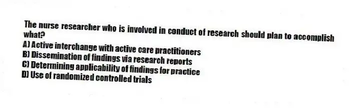 The nurse researcher who is involved in conduct of research should plan to accomplish what?
A) Active interchange with active care practitioners
B) Dissemination of findings via research reports
C) Determining applicability of findings for practice
D) Use of randomized controlled trials