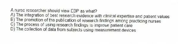 A nurse researcher should view EBP as what?
A) The integration of best research evidence with clinical expertise and patient values
B) The promotion of the publication of research findings among practicing nurses
C) The process of using research findings to improve patient care
D) The collection of data from subjects using measurement devices