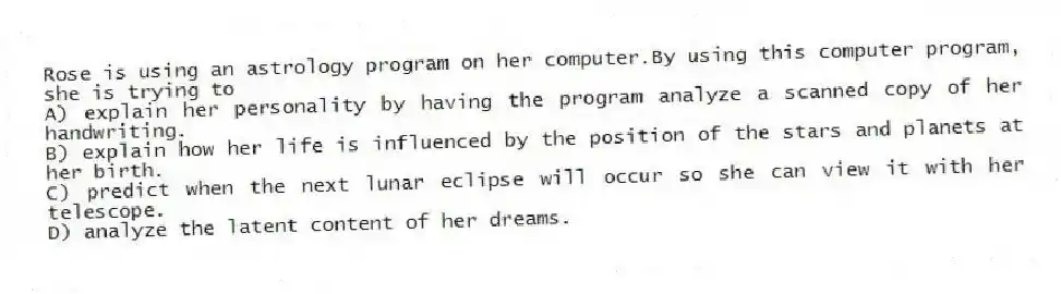 Rose is using an astrology program on her computer.By using this computer program, she is trying to
A) explain her personality by having the program analyze a scanned copy of her handwriting.
B) explain how her life is influenced by the position of the stars and planets at her birth.
C) predict when the next lunar eclipse will occur so she can view it with her telescope.
D) analyze the latent content of her dreams.