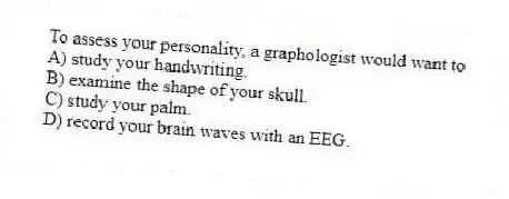To assess your personality, a graphologist would want to
A) study your handwriting.
B) examine the shape of your skull.
C) study your palm.
D) record your brain waves with an EEG.