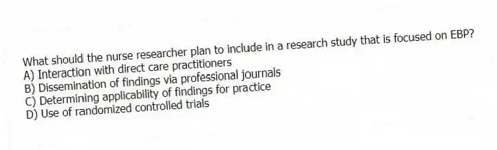 What should the nurse researcher plan to include in a research study that is focused on EBP?
A) Interaction with direct care practitioners
B) Dissemination of findings via professional journals
C) Determining applicability of findings for practice
D) Use of randomized controlled trials