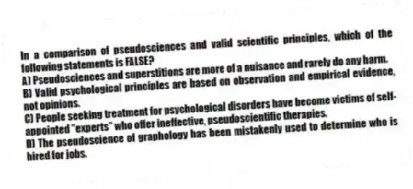 In a comparison of pseudosciences and valid scientific principles, which of the following statements is FALSE?
A) Pseudosciences and superstitions are more of a nuisance and rarely do any harm.
B) Valid psychological principles are based on observation and empirical evidence, not opinions.
C) People seeking treatment for psychological disorders have become victims of self-appointed "experts" who offer ineffective, pseudoscientific therapies.
D) The pseudoscience of graphology has been mistakenly used to determine who is hired for jobs.
