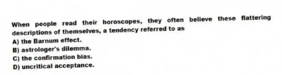 When people read their horoscopes, they often believe these flattering descriptions of themselves, a tendency referred to as
A) the Barnum effect.
B) astrologer's dilemma.
C) the confirmation bias.
D) uncritical acceptance.