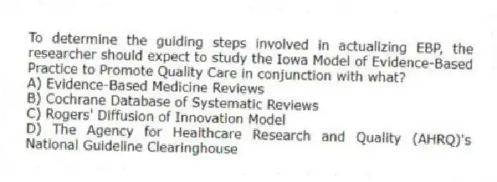 To determine the guiding steps involved in actualizing EBP, the researcher should expect to study the Iowa Model of Evidence-Based Practice to Promote Quality Care in conjunction with what?
A) Evidence-Based Medicine Reviews
B) Cochrane Database of Systematic Reviews
C) Rogers' Diffusion of Innovation Model
D) The Agency for Healthcare Research and Quality (AHRQ)'s National Guideline Clearinghouse