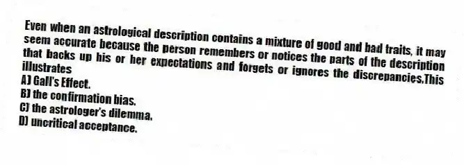 Even when an astrological description contains a mixture of good and bad traits, it may seem accurate because the person remembers or notices the parts of the description that backs up his or her expectations and forgets or ignores the discrepancies.This illustrates
A) Gall's Effect.
B) the confirmation bias.
C) the astrologer's dilemma.
D) uncritical acceptance.