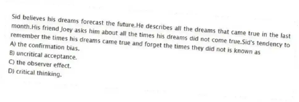 Sid believes his dreams forecast the future.He describes all the dreams that came true in the last month.His friend Joey asks him about all the times his dreams did not come true.Sid's tendency to remember the times his dreams came true and forget the times they did not is known as
A) the confirmation bias.
B) uncritical acceptance.
C) the observer effect.
D) critical thinking.