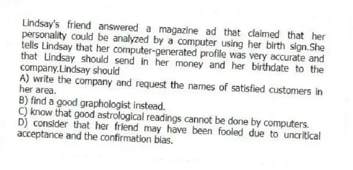 Lindsay's friend answered a magazine ad that claimed that her personality could be analyzed by a computer using her birth sign.She tells Lindsay that her computer-generated profile was very accurate and that Lindsay should send in her money and her birthdate to the company.Lindsay should
A) write the company and request the names of satisfied customers in her area.
B) find a good graphologist instead.
C) know that good astrological readings cannot be done by computers.
D) consider that her friend may have been fooled due to uncritical acceptance and the confirmation bias.