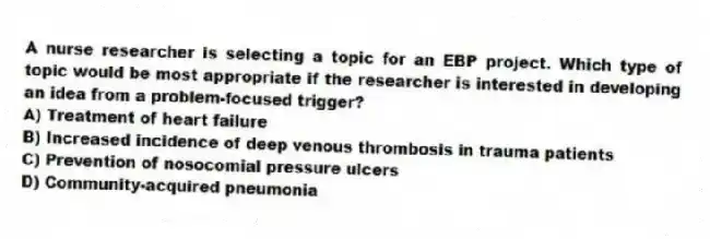 A nurse researcher is selecting a topic for an EBP project. Which type of topic would be most appropriate if the researcher is interested in developing an idea from a problem-focused trigger?
A) Treatment of heart failure
B) Increased incidence of deep venous thrombosis in trauma patients
C) Prevention of nosocomial pressure ulcers
D) Community-acquired pneumonia
