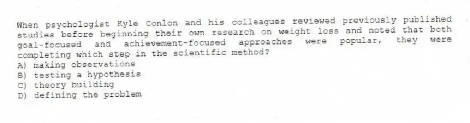 When psychologist Kyle Conlon and his colleagues reviewed previously published studies before beginning their own research on weight loss and noted that both goal-focused and achievement-focused approaches were popular, they were completing which step in the scientific method?
A) making observations
B) testing a hypothesis
C) theory building
D) defining the problem