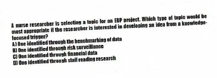 A nurse researcher is selecting a topic for an EBP project. Which type of topic would be most appropriate if the researcher is interested in developing an idea from a knowledge-focused trigger?
A) One identified through the benchmarking of data
B) One identified through risk surveillance
C) One identified through financial data
D) One identified through staff reading research