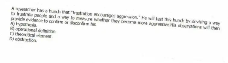 A researcher has a hunch that "frustration encourages aggression." He will test this hunch by devising a way to frustrate people and a way to measure whether they become more aggressive.His observations will then provide evidence to confirm or disconfirm his
A) hypothesis.
B) operational definition.
C) theoretical element.
D) abstraction.