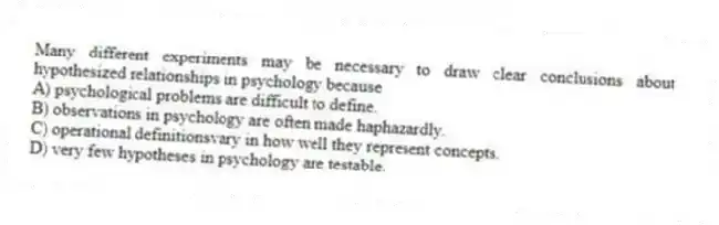 Many different experiments may be necessary to draw clear conclusions about hypothesized relationships in psychology because
A) psychological problems are difficult to define.
B) observations in psychology are often made haphazardly.
C) operational definitionsvary in how well they represent concepts.
D) very few hypotheses in psychology are testable.