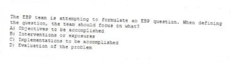 The EBP team is attempting to formulate an EBP question. When defining the question, the team should focus on what?
A) Objectives to be accomplished
B) Interventions or exposures
C) Implementations to be accomplished
D) Evaluation of the problem
