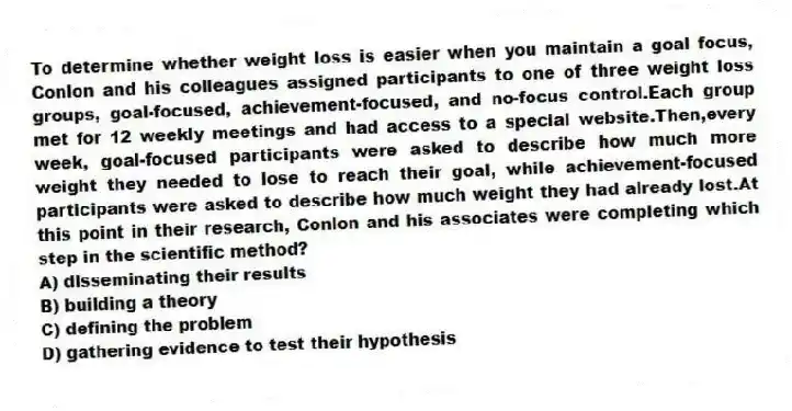 To determine whether weight loss is easier when you maintain a goal focus, Conlon and his colleagues assigned participants to one of three weight loss groups, goal-focused, achievement-focused, and no-focus control.Each group met for 12 weekly meetings and had access to a special website.Then,every week, goal-focused participants were asked to describe how much more weight they needed to lose to reach their goal, while achievement-focused participants were asked to describe how much weight they had already lost.At this point in their research, Conlon and his associates were completing which step in the scientific method?
A) disseminating their results
B) building a theory
C) defining the problem
D) gathering evidence to test their hypothesis