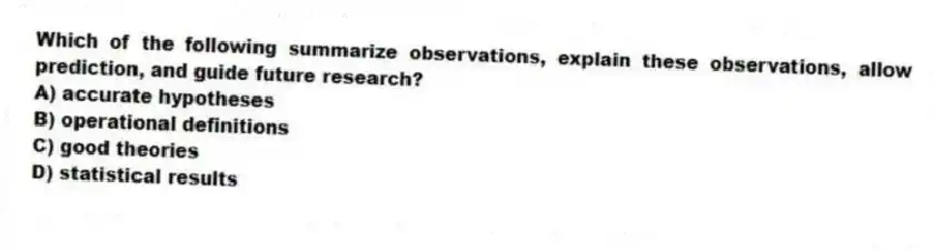 Which of the following summarize observations, explain these observations, allow prediction, and guide future research?
A) accurate hypotheses
B) operational definitions
C) good theories
D) statistical results