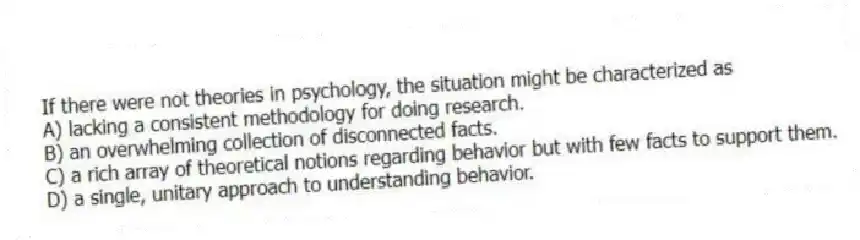 If there were not theories in psychology, the situation might be characterized as
A) lacking a consistent methodology for doing research.
B) an overwhelming collection of disconnected facts.
C) a rich array of theoretical notions regarding behavior but with few facts to support them.
D) a single, unitary approach to understanding behavior.