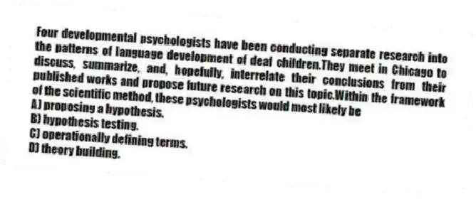 Four developmental psychologists have been conducting separate research into the patterns of language development of deaf children.They meet in Chicago to discuss, summarize, and, hopefully, interrelate their conclusions from their published works and propose future research on this topic.Within the framework of the scientific method, these psychologists would most likely be
A) proposing a hypothesis.
B) hypothesis testing.
C) operationally defining terms.
D) theory building.