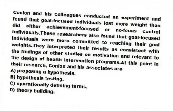 Conlon and his colleagues conducted an experiment and found that goal-focused individuals lost more weight than did either achievement-focused or no-focus control individuals.These researchers also found that goal-focused individuals were more committed to reaching their goal weights.They interpreted their results as consistent with the findings of other studies on motivation and relevant to the design of health intervention programs.At this point in their research, Conlon and his associates are
A) proposing a hypothesis.
B) hypothesis testing.
C) operationally defining terms.
D) theory building.