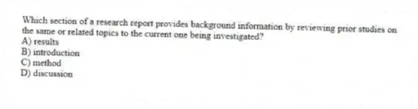Which section of a research report provides background information by reviewing prior studies on the same or related topics to the current one being investigated?
A) results
B) introduction
C) method
D) discussion