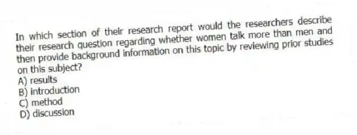 In which section of their research report would the researchers describe their research question regarding whether women talk more than men and then provide background information on this topic by reviewing prior studies on this subject?
A) results
B) introduction
C) method
D) discussion