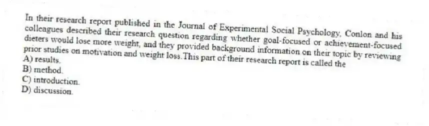 In their research report published in the Journal of Experimental Social Psychology, Conlon and his colleagues described their research question regarding whether goal-focused or achievement-focused dieters would lose more weight, and they provided background information on their topic by reviewing prior studies on motivation and weight loss.This part of their research report is called the
A) results.
B) method.
C) introduction.
D) discussion.