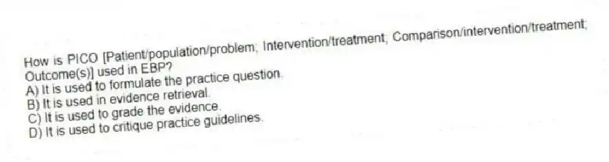How is PICO [Patient/population/problem; Intervention/treatment; Comparison/intervention/treatment; Outcome(s)] used in EBP?
A) It is used to formulate the practice question.
B) It is used in evidence retrieval.
C) It is used to grade the evidence.
D) It is used to critique practice guidelines.