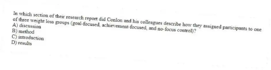 In which section of their research report did Conlon and his colleagues describe how they assigned participants to one of three weight loss groups (goal-focused, achievement-focused, and no-focus control)?
A) discussion
B) method
C) introduction
D) results