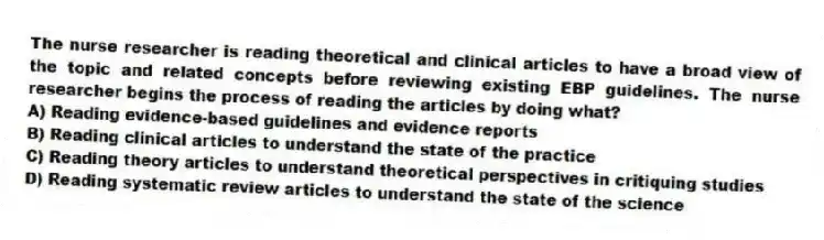 The nurse researcher is reading theoretical and clinical articles to have a broad view of the topic and related concepts before reviewing existing EBP guidelines. The nurse researcher begins the process of reading the articles by doing what?
A) Reading evidence-based guidelines and evidence reports
B) Reading clinical articles to understand the state of the practice
C) Reading theory articles to understand theoretical perspectives in critiquing studies
D) Reading systematic review articles to understand the state of the science